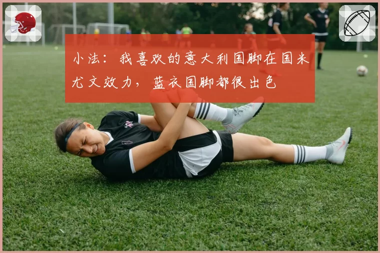 小法:我喜欢的意大利国脚在国米尤文效力,蓝衣国脚都很出色