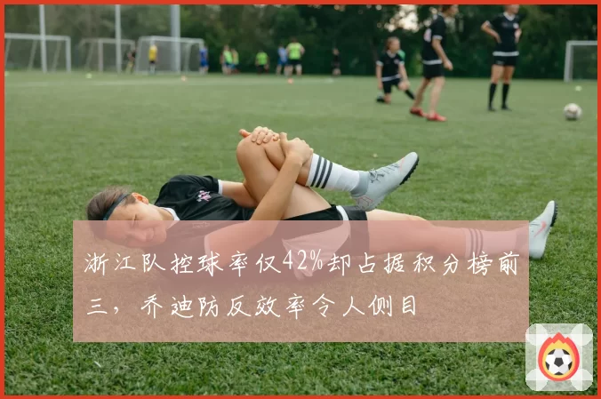 浙江队控球率仅42%却占据积分榜前三,乔迪防反效率令人侧目