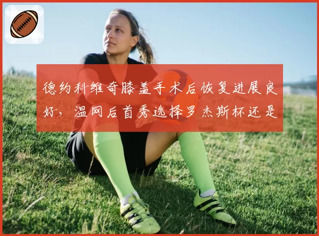 德约科维奇膝盖手术后恢复进展良好，温网后首秀选择罗杰斯杯还是辛辛那提？