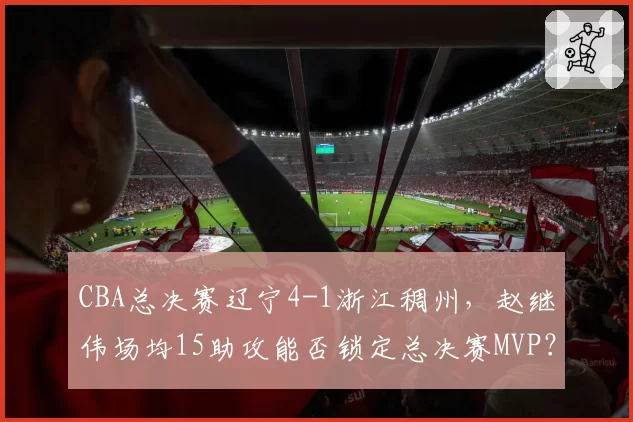 CBA总决赛辽宁4-1浙江稠州，赵继伟场均15助攻能否锁定总决赛MVP？
