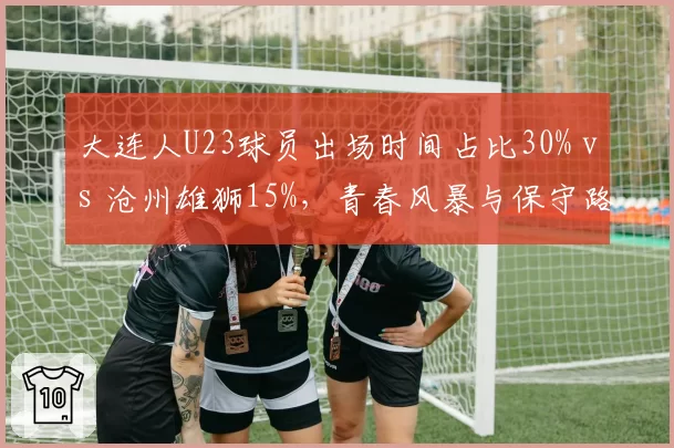 大连人U23球员出场时间占比30% vs 沧州雄狮15%，青春风暴与保守路线对比