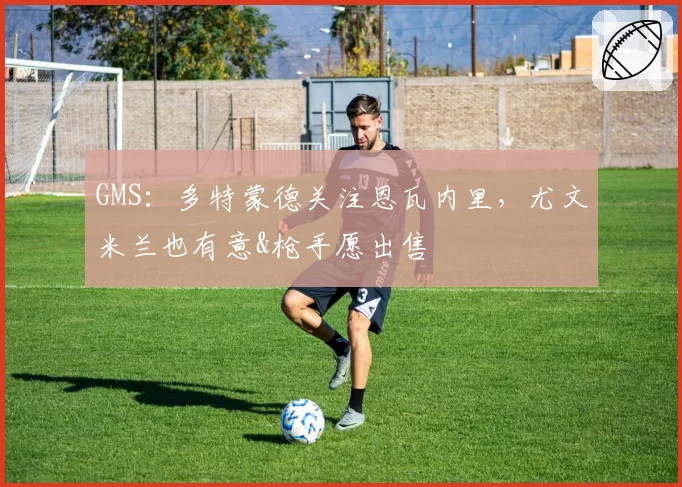 GMS：多特蒙德关注恩瓦内里，尤文米兰也有意&枪手愿出售