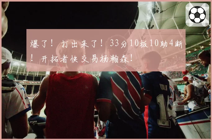 爆了!打出来了!33分10板10助4断!开拓者快交易杨瀚森!