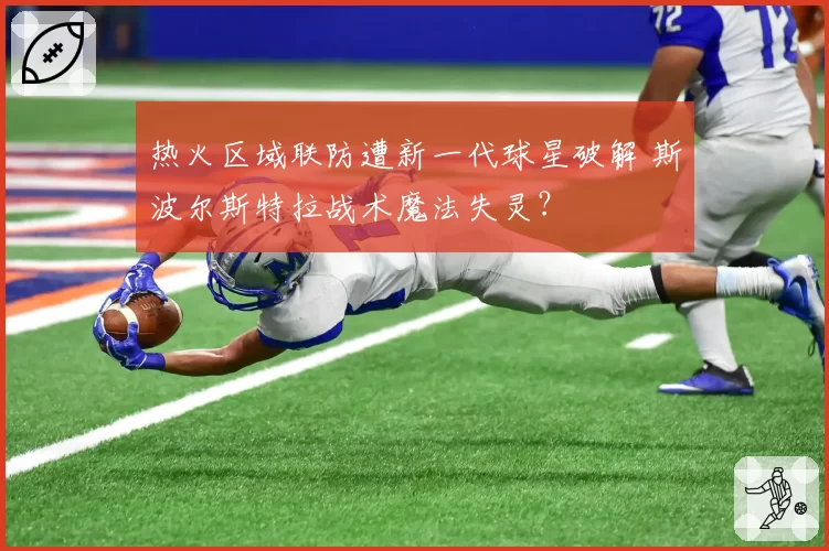 热火区域联防遭新一代球星破解 斯波尔斯特拉战术魔法失灵?