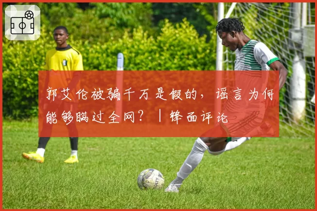 郭艾伦被骗千万是假的,谣言为何能够瞒过全网?|锋面评论