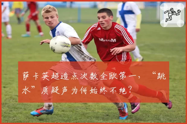 萨卡英超造点次数全欧第一，“跳水”质疑声为何始终不绝？