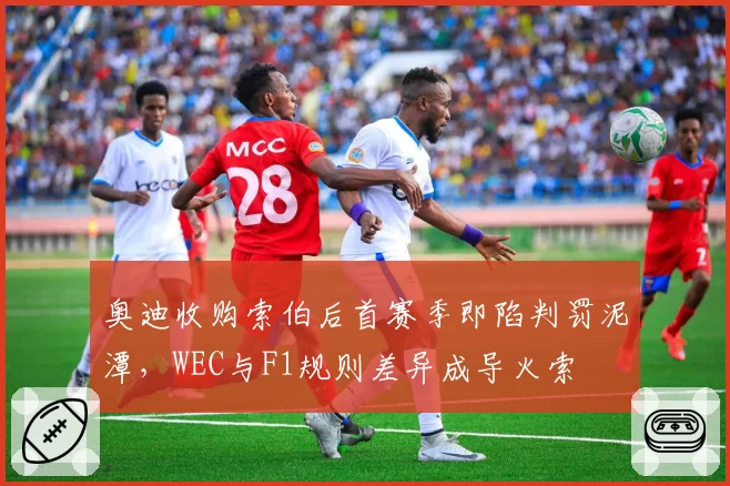 奥迪收购索伯后首赛季即陷判罚泥潭，WEC与F1规则差异成导火索