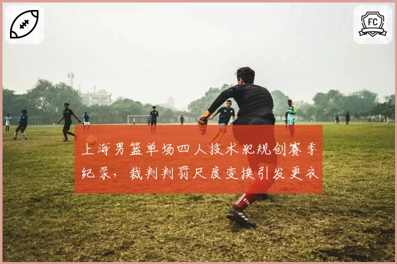 上海男篮单场四人技术犯规创赛季纪录,裁判判罚尺度变换引发更衣室失控
