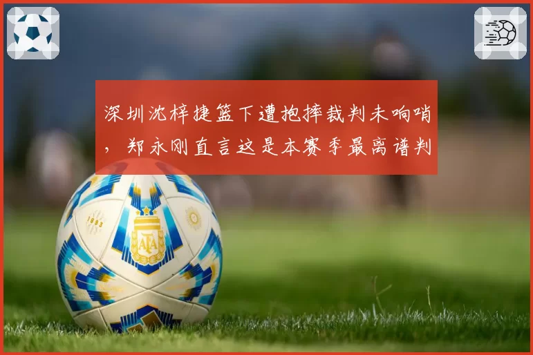 深圳沈梓捷篮下遭抱摔裁判未响哨，郑永刚直言这是本赛季最离谱判罚？