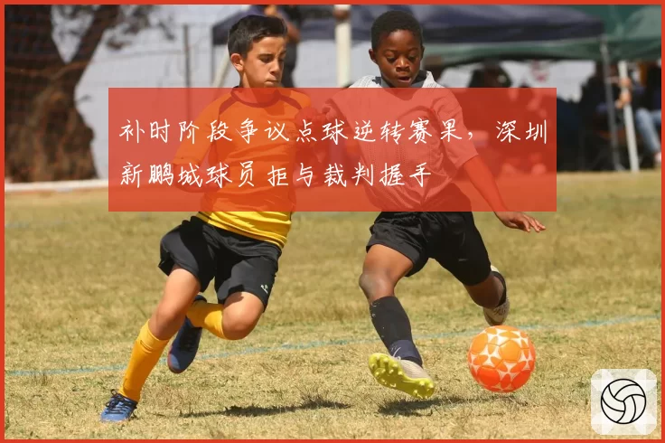 补时阶段争议点球逆转赛果,深圳新鹏城球员拒与裁判握手