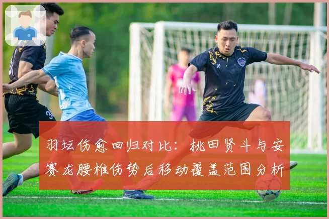 羽坛伤愈回归对比：桃田贤斗与安赛龙腰椎伤势后移动覆盖范围分析