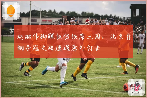 赵继伟脚踝扭伤缺席三周，北京首钢争冠之路遭遇意外打击