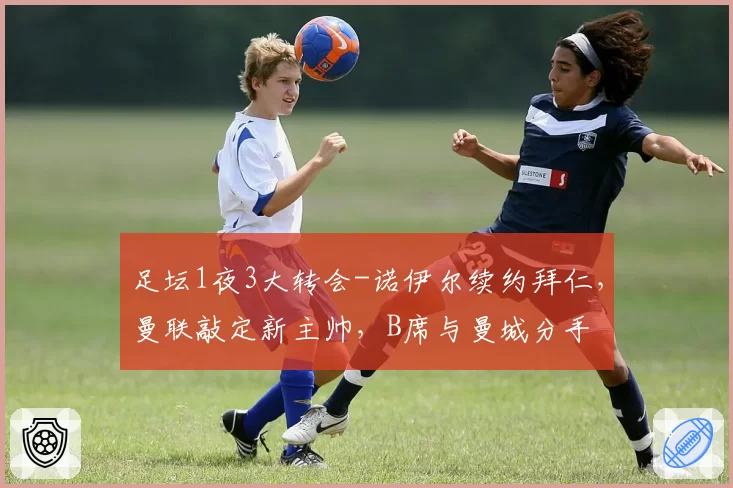 足坛1夜3大转会-诺伊尔续约拜仁，曼联敲定新主帅，B席与曼城分手