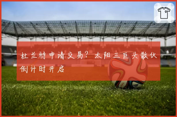 杜兰特申请交易?太阳三巨头散伙倒计时开启