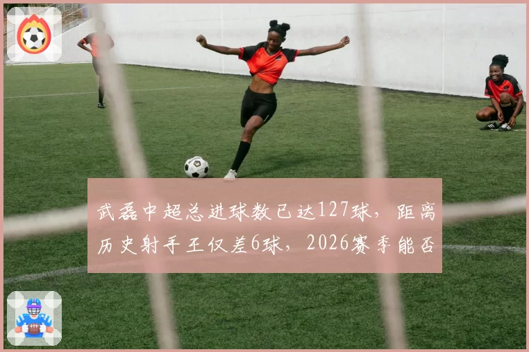 武磊中超总进球数已达127球，距离历史射手王仅差6球，2026赛季能否登顶？