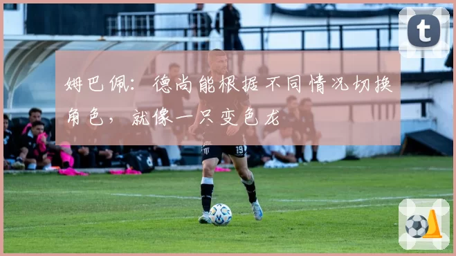 姆巴佩：德尚能根据不同情况切换角色，就像一只变色龙
