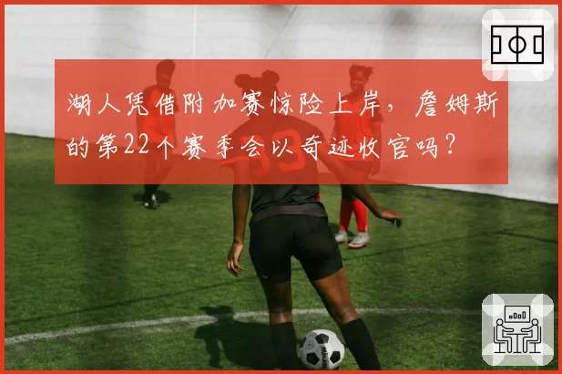 湖人凭借附加赛惊险上岸，詹姆斯的第22个赛季会以奇迹收官吗？