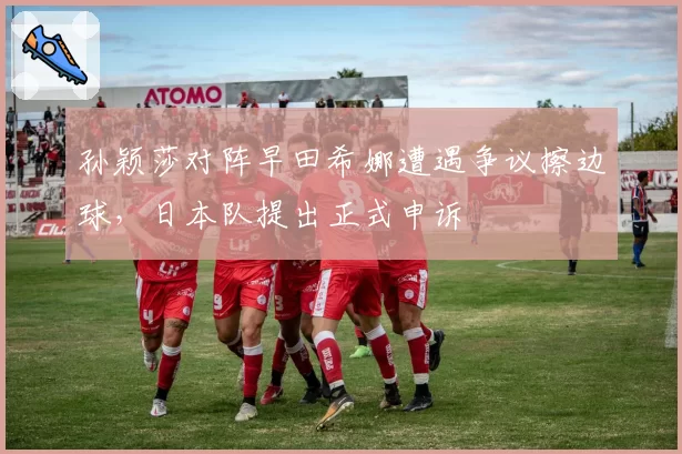 孙颖莎对阵早田希娜遭遇争议擦边球，日本队提出正式申诉