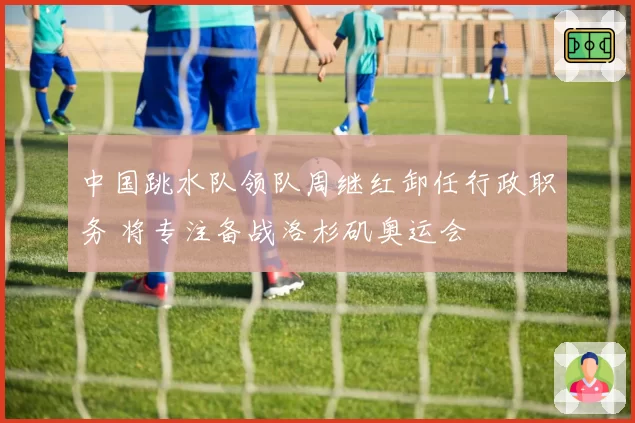 中国跳水队领队周继红卸任行政职务 将专注备战洛杉矶奥运会