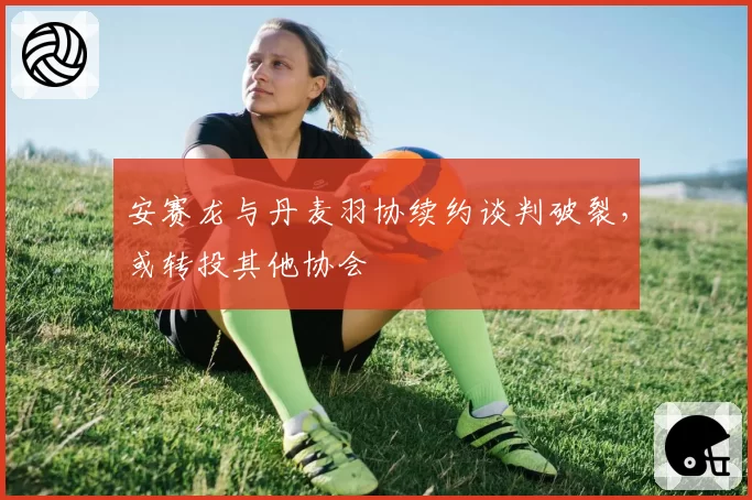安赛龙与丹麦羽协续约谈判破裂,或转投其他协会