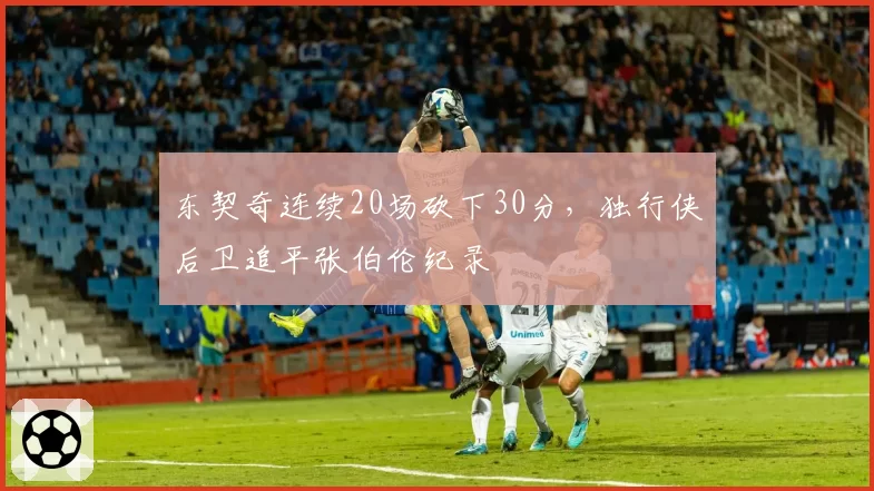 东契奇连续20场砍下30分，独行侠后卫追平张伯伦纪录