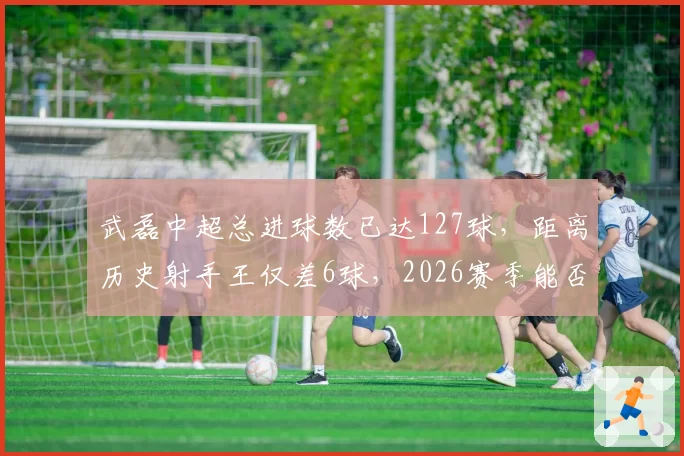 武磊中超总进球数已达127球，距离历史射手王仅差6球，2026赛季能否登顶？