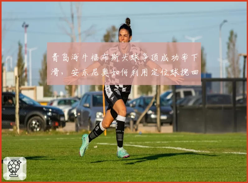青岛海牛福布斯头球争顶成功率下滑，安东尼奥如何利用定位球挽回劣势？