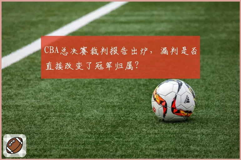 CBA总决赛裁判报告出炉,漏判是否直接改变了冠军归属?