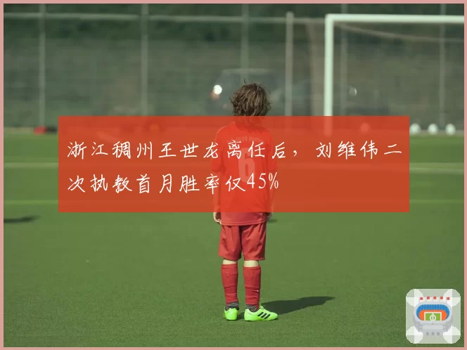 浙江稠州王世龙离任后，刘维伟二次执教首月胜率仅45%
