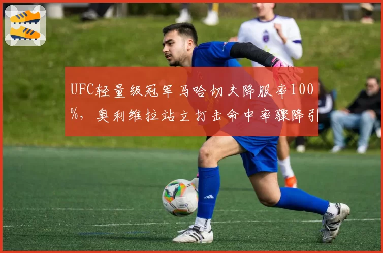 UFC轻量级冠军马哈切夫降服率100%,奥利维拉站立打击命中率骤降引发担忧