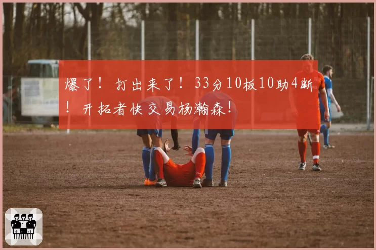 爆了!打出来了!33分10板10助4断!开拓者快交易杨瀚森!