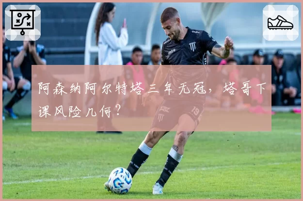 阿森纳阿尔特塔三年无冠,塔哥下课风险几何?
