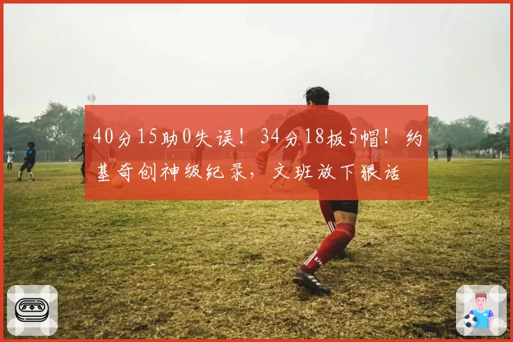 40分15助0失误!34分18板5帽!约基奇创神级纪录,文班放下狠话