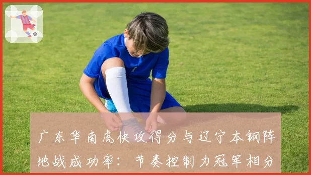 广东华南虎快攻得分与辽宁本钢阵地战成功率:节奏控制力冠军相分析