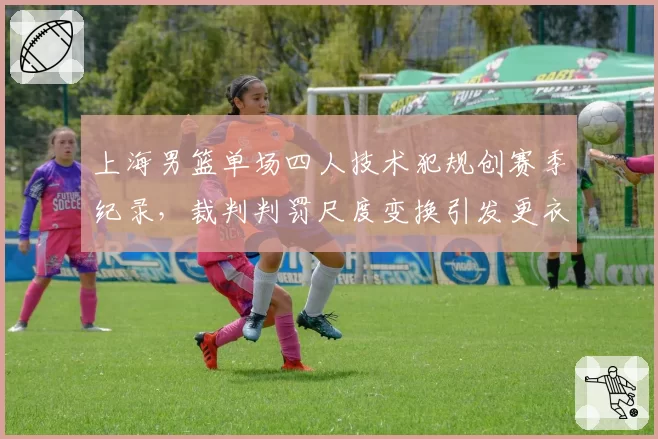 上海男篮单场四人技术犯规创赛季纪录,裁判判罚尺度变换引发更衣室失控