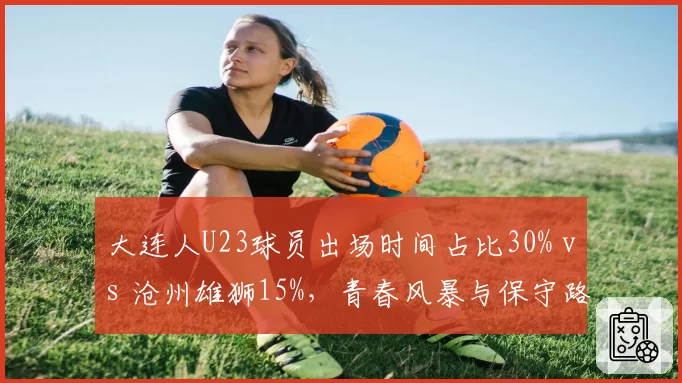大连人U23球员出场时间占比30% vs 沧州雄狮15%，青春风暴与保守路线对比