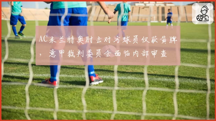AC米兰特奥肘击对方球员仅获黄牌,意甲裁判委员会面临内部审查