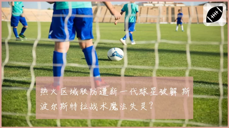 热火区域联防遭新一代球星破解 斯波尔斯特拉战术魔法失灵?