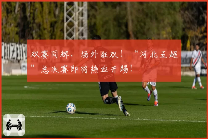 双赛同辉，场外狂欢！“河北五超”总决赛即将热血开踢！