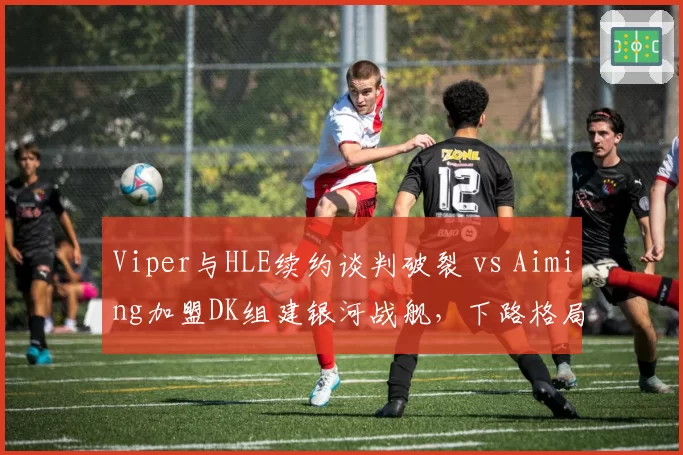 Viper与HLE续约谈判破裂 vs Aiming加盟DK组建银河战舰，下路格局重塑