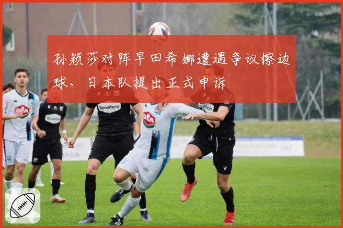 孙颖莎对阵早田希娜遭遇争议擦边球，日本队提出正式申诉