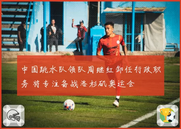 中国跳水队领队周继红卸任行政职务 将专注备战洛杉矶奥运会