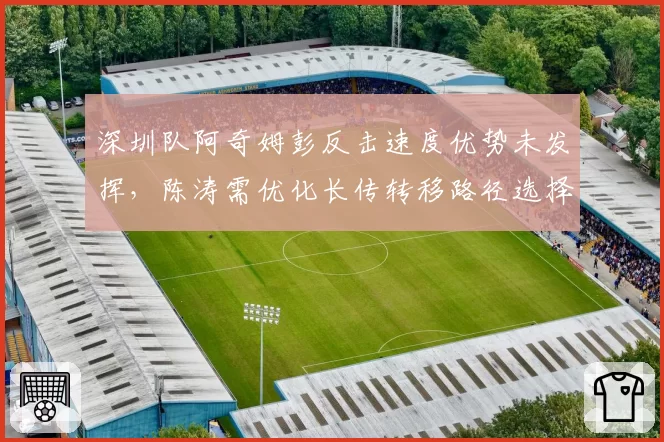 深圳队阿奇姆彭反击速度优势未发挥，陈涛需优化长传转移路径选择