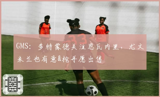 GMS：多特蒙德关注恩瓦内里，尤文米兰也有意&枪手愿出售