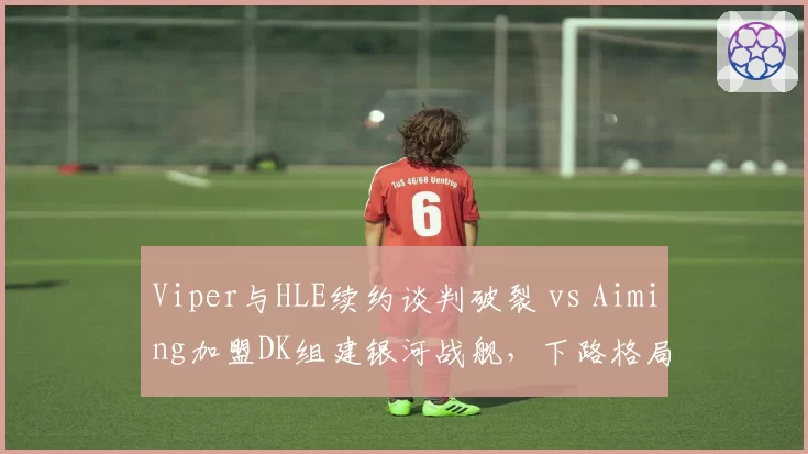 Viper与HLE续约谈判破裂 vs Aiming加盟DK组建银河战舰，下路格局重塑