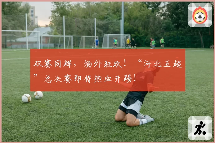 双赛同辉，场外狂欢！“河北五超”总决赛即将热血开踢！
