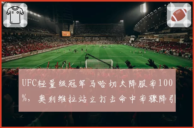 UFC轻量级冠军马哈切夫降服率100%，奥利维拉站立打击命中率骤降引发担忧