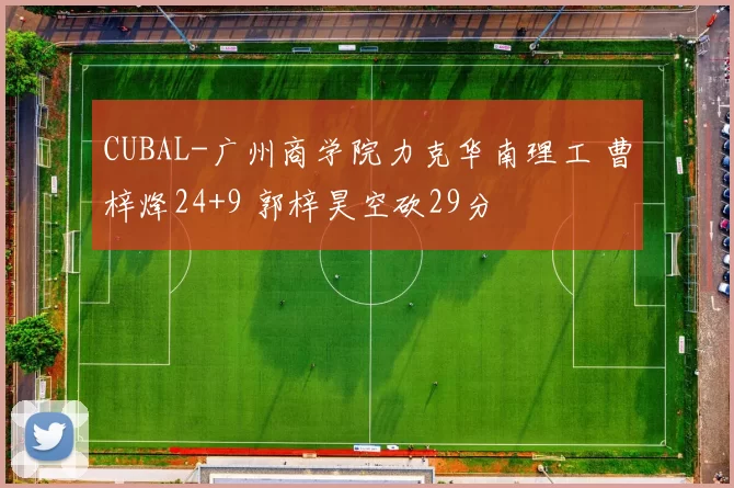 CUBAL-广州商学院力克华南理工 曹梓烽24+9 郭梓昊空砍29分