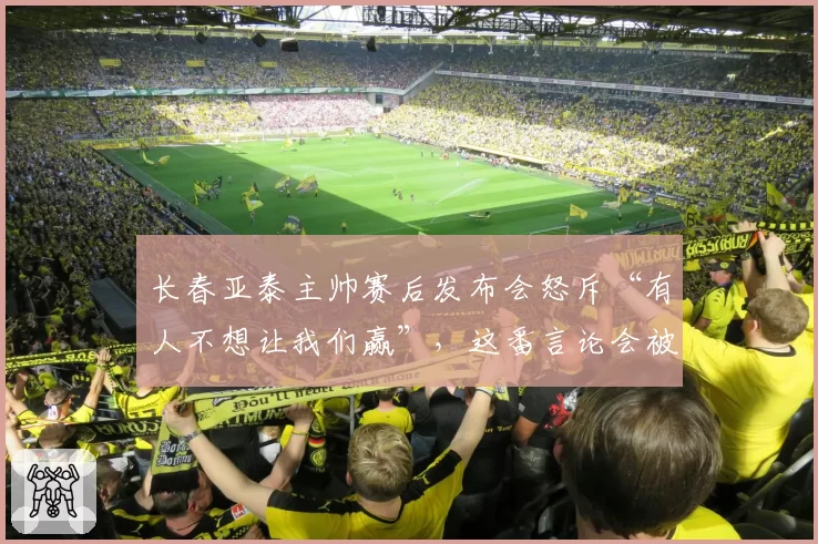 长春亚泰主帅赛后发布会怒斥“有人不想让我们赢”，这番言论会被处罚吗？