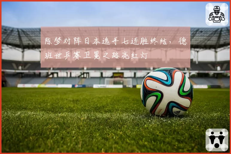 陈梦对阵日本选手七连胜终结,德班世乒赛卫冕之路亮红灯